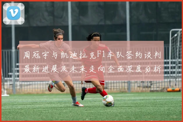 周冠宇与凯迪拉克F1车队签约谈判最新进展及未来走向全面深度分析