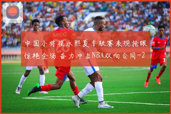 中国小将崔永熙夏季联赛表现抢眼惊艳全场 奋力冲击NBA双向合同