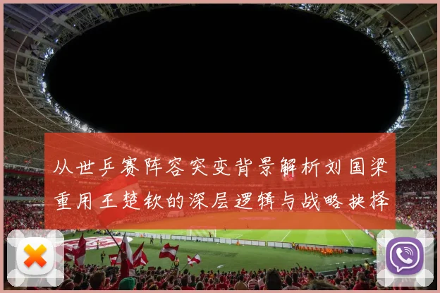 从世乒赛阵容突变背景解析刘国梁重用王楚钦的深层逻辑与战略抉择