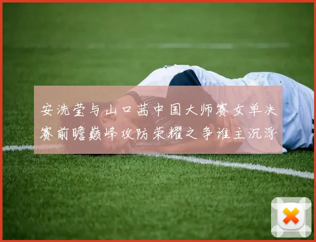 安洗莹与山口茜中国大师赛女单决赛前瞻巅峰攻防荣耀之争谁主沉浮