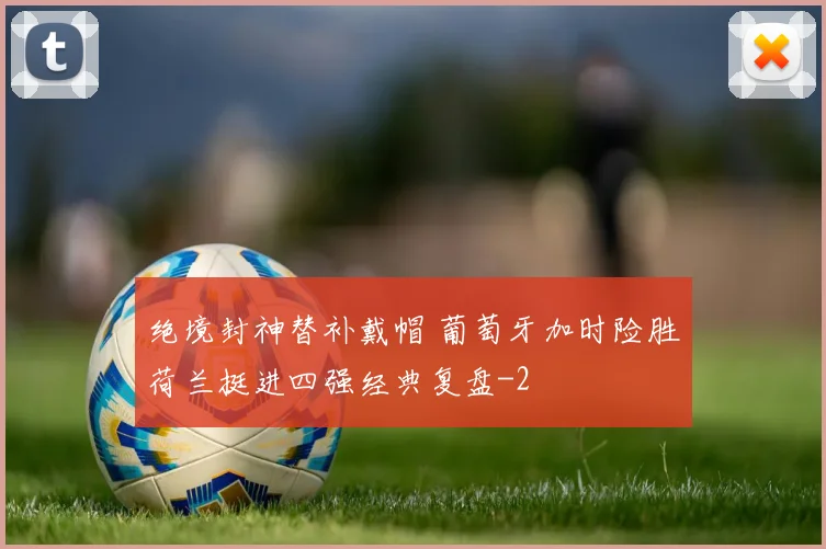 绝境封神替补戴帽 葡萄牙加时险胜荷兰挺进四强经典复盘