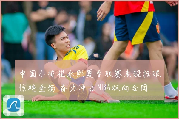 中国小将崔永熙夏季联赛表现抢眼惊艳全场 奋力冲击NBA双向合同