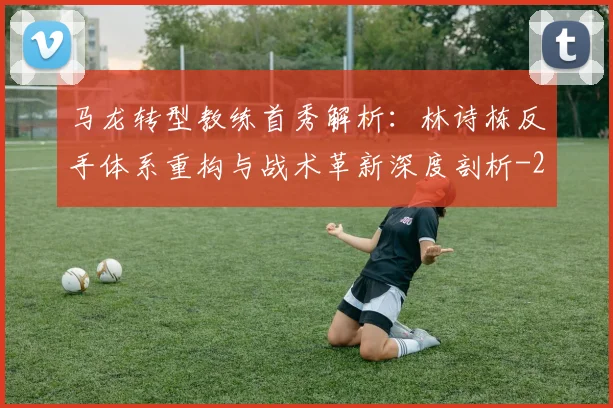 马龙转型教练首秀解析：林诗栋反手体系重构与战术革新深度剖析