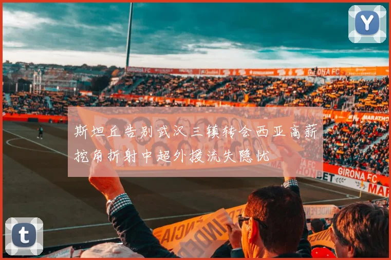 斯坦丘告别武汉三镇转会西亚高薪挖角折射中超外援流失隐忧