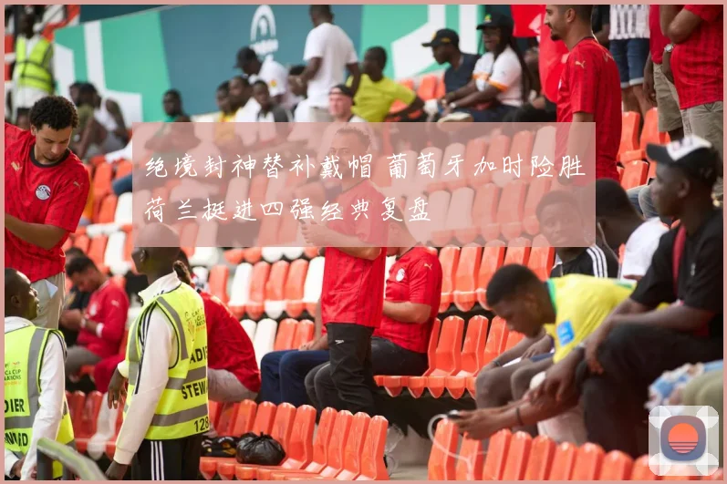 绝境封神替补戴帽 葡萄牙加时险胜荷兰挺进四强经典复盘