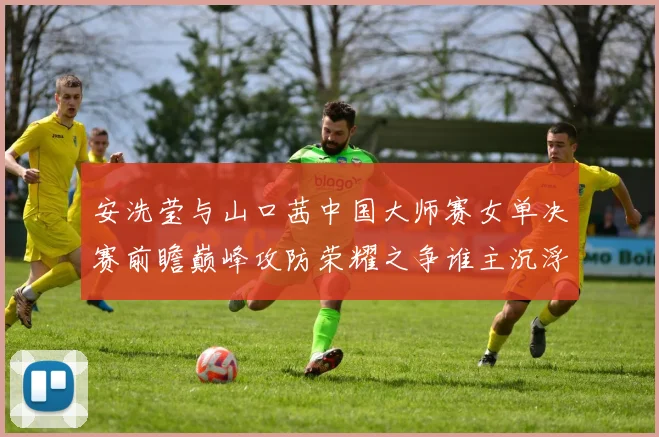 安洗莹与山口茜中国大师赛女单决赛前瞻巅峰攻防荣耀之争谁主沉浮