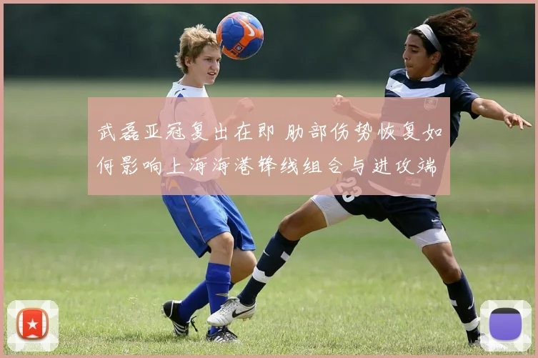 武磊亚冠复出在即 肋部伤势恢复如何影响上海海港锋线组合与进攻端选择
