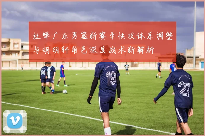 杜锋广东男篮新赛季快攻体系调整与胡明轩角色深度战术新解析