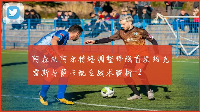 阿森纳阿尔特塔调整锋线首发约克雷斯与萨卡配合战术解析