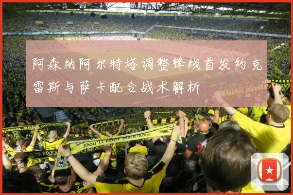 阿森纳阿尔特塔调整锋线首发约克雷斯与萨卡配合战术解析