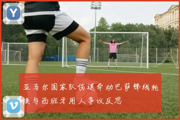 亚马尔国家队伤退牵动巴萨锋线轮换与西班牙用人争议反思
