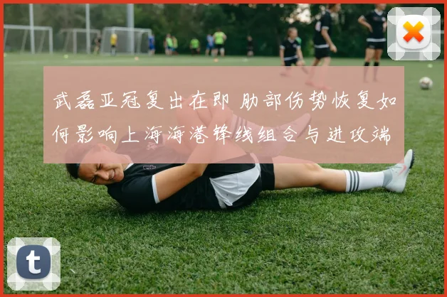 武磊亚冠复出在即 肋部伤势恢复如何影响上海海港锋线组合与进攻端选择