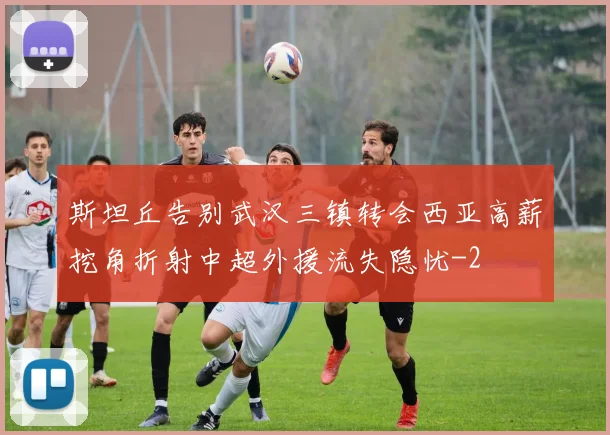 斯坦丘告别武汉三镇转会西亚高薪挖角折射中超外援流失隐忧