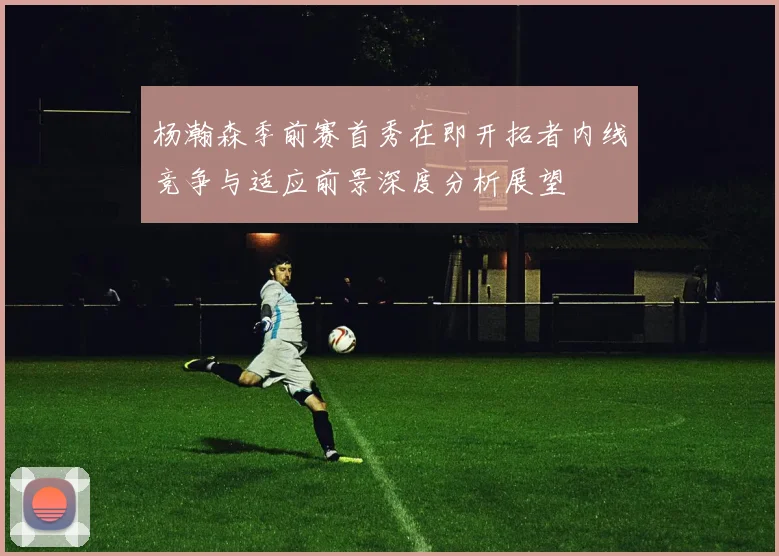 杨瀚森季前赛首秀在即开拓者内线竞争与适应前景深度分析展望