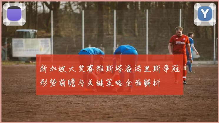 新加坡大奖赛维斯塔潘诺里斯争冠形势前瞻与关键策略全面解析
