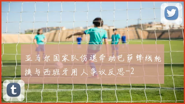 亚马尔国家队伤退牵动巴萨锋线轮换与西班牙用人争议反思