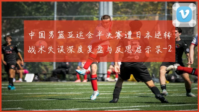 中国男篮亚运会半决赛遭日本逆转战术失误深度复盘与反思启示录